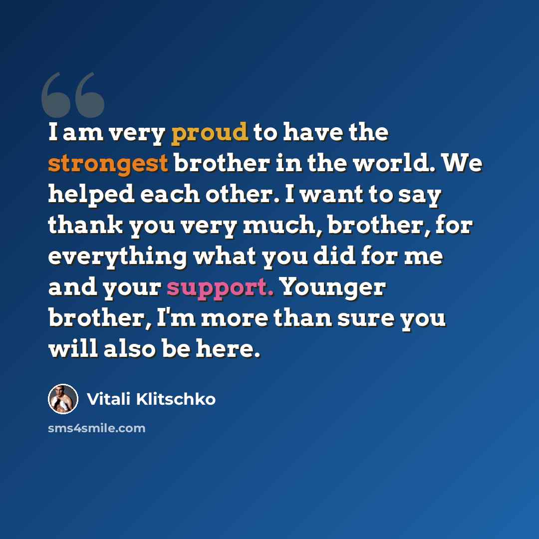 “I am very proud to have the strongest brother in the world. We helped each other. I want to say thank you very much, brother, for everything what you did for me and your support. Younger brother, I'm more than sure you will also be here.” quote by Vitali Klitschko