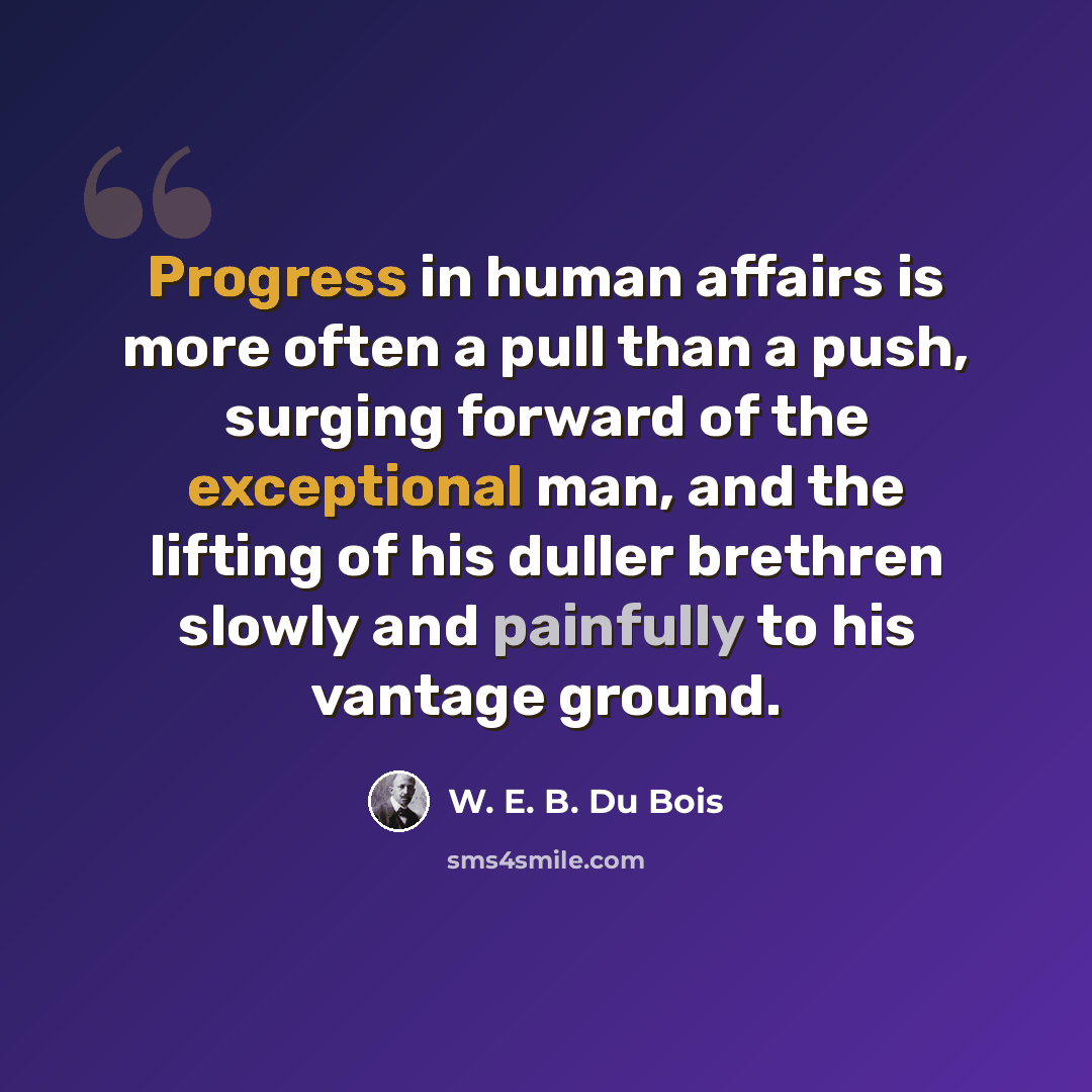 “Progress in human affairs is more often a pull than a push, surging forward of the exceptional man, and the lifting of his duller brethren slowly and painfully to his vantage ground.” quote by W. E. B. Du Bois