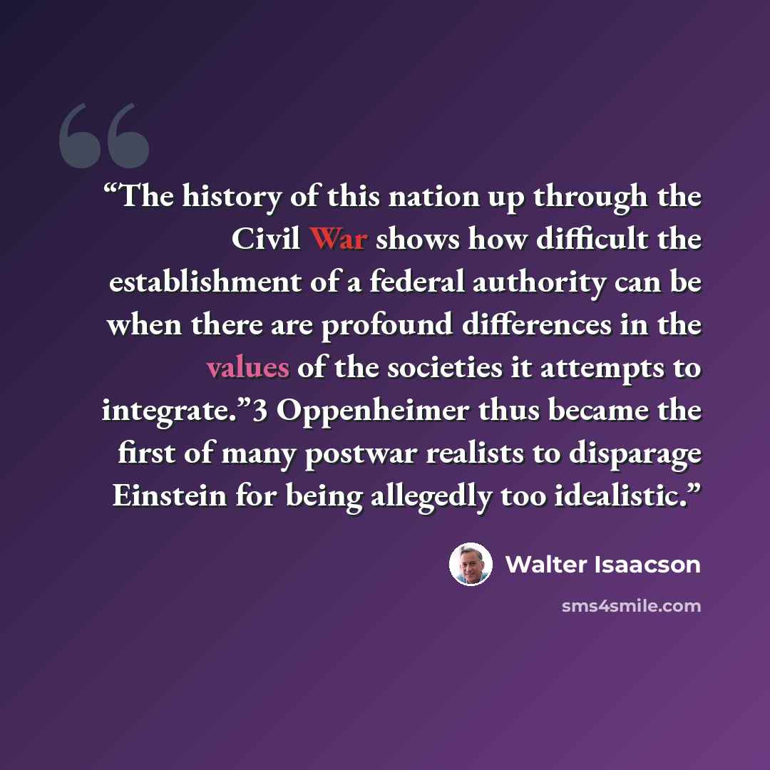 “The history of this nation up through the Civil War shows how difficult the establishment of a federal authority can be when there are profound differences in the values of the societies it attempts to integrate.”3 Oppenheimer thus became the first of many postwar realists to disparage Einstein…” quote by Walter Isaacson