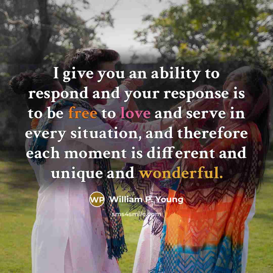 “I give you an ability to respond and your response is to be free to love and serve in every situation, and therefore each moment is different and unique and wonderful.” quote by William P. Young