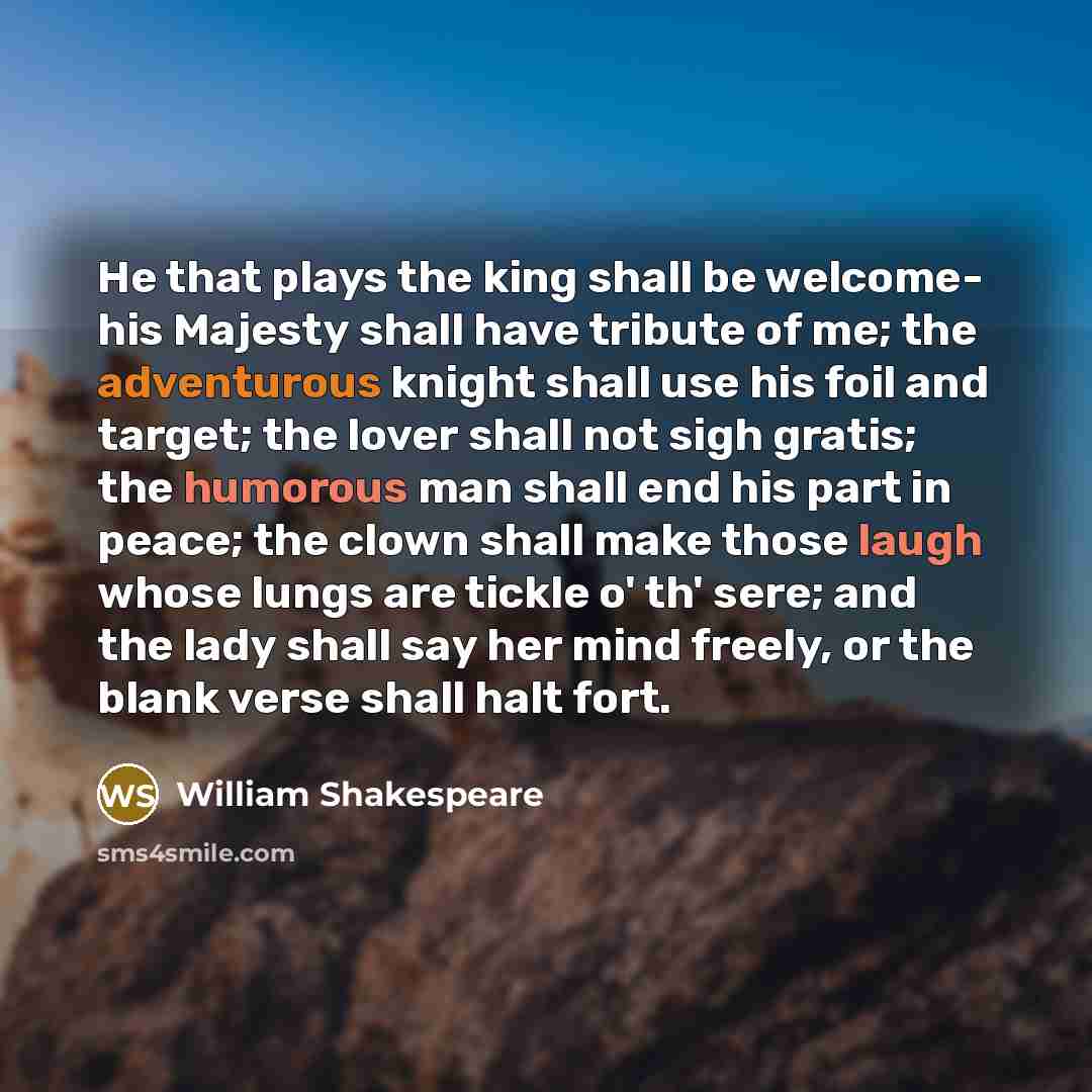 “He that plays the king shall be welcome- his Majesty shall have tribute of me; the adventurous knight shall use his foil and target; the lover shall not sigh gratis; the humorous man shall end his part in peace; the clown shall make those laugh whose lungs are tickle o' th' sere; and the lady…” quote by William Shakespeare