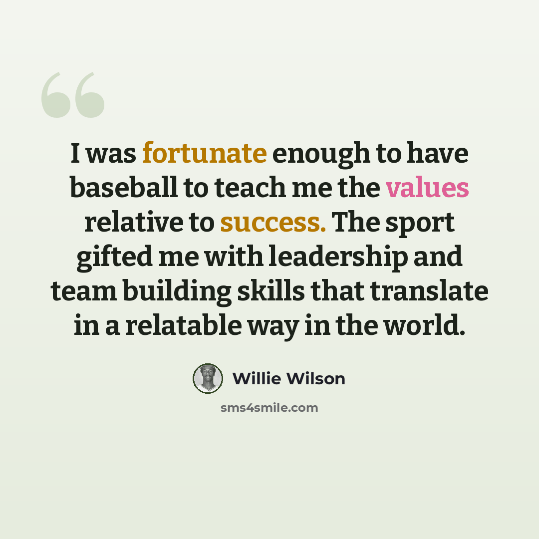 “I was fortunate enough to have baseball to teach me the values relative to success. The sport gifted me with leadership and team building skills that translate in a relatable way in the world.” quote by Willie Wilson