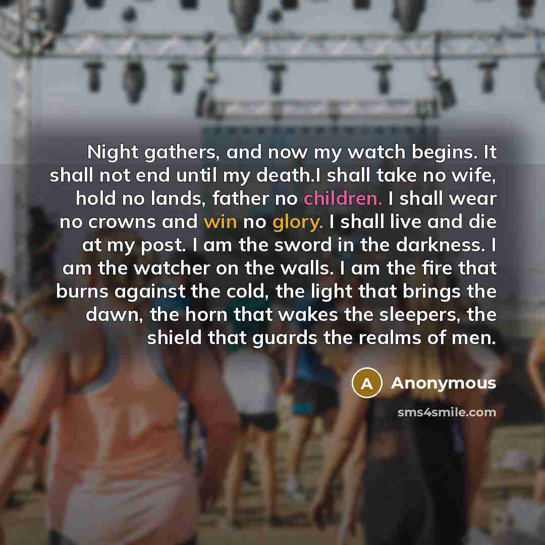 “Night gathers, and now my watch begins. It shall not end until my death.I shall take no wife, hold no lands, father no children. I shall wear no crowns and win no glory. I shall live and die at my post. I am the sword in the darkness. I am the watcher on the walls. I am the fire that burns against…” quote by Anonymous