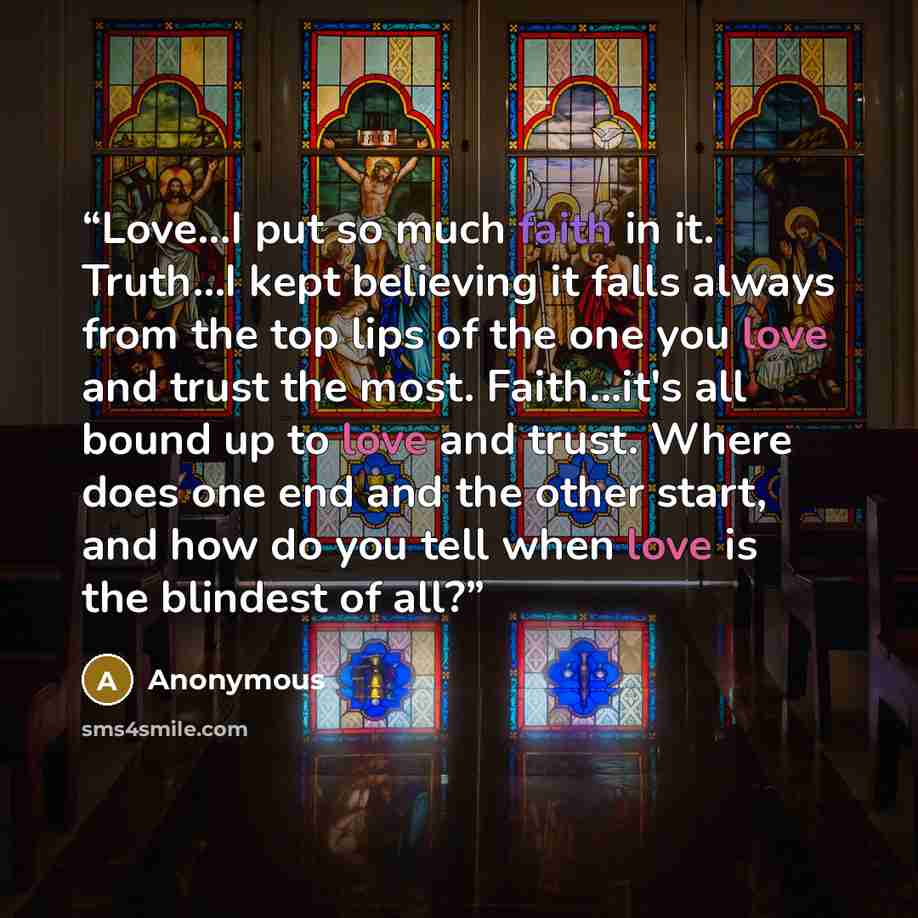 “Love...I put so much faith in it. Truth...I kept believing it falls always from the top lips of the one you love and trust the most. Faith...it's all bound up to love and trust. Where does one end and the other start, and how do you tell when love is the blindest of all?” quote by Anonymous
