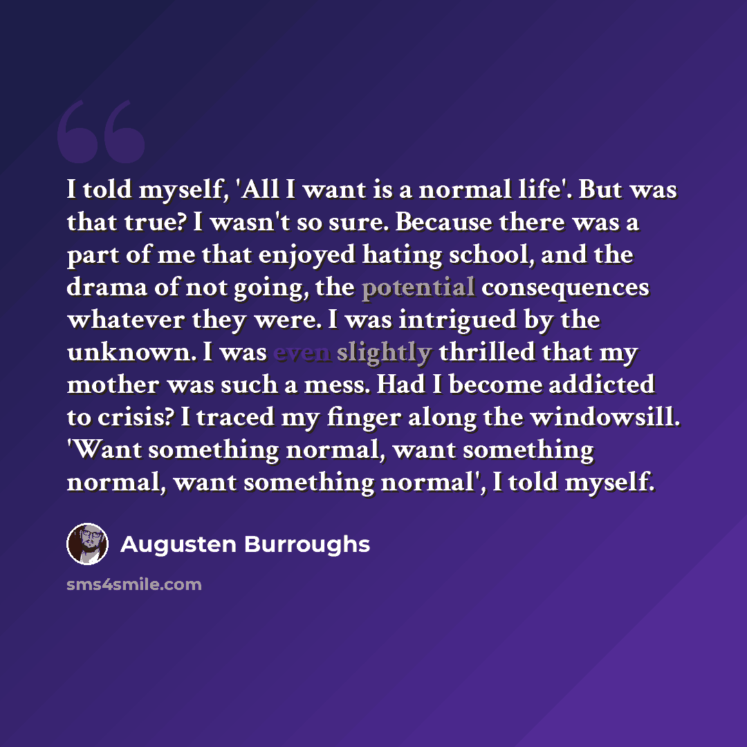 “I told myself, 'All I want is a normal life'. But was that true? I wasn't so sure. Because there was a part of me that enjoyed hating school, and the drama of not going, the potential consequences whatever they were. I was intrigued by the unknown. I was even slightly thrilled that my mother was…” quote by Augusten Burroughs