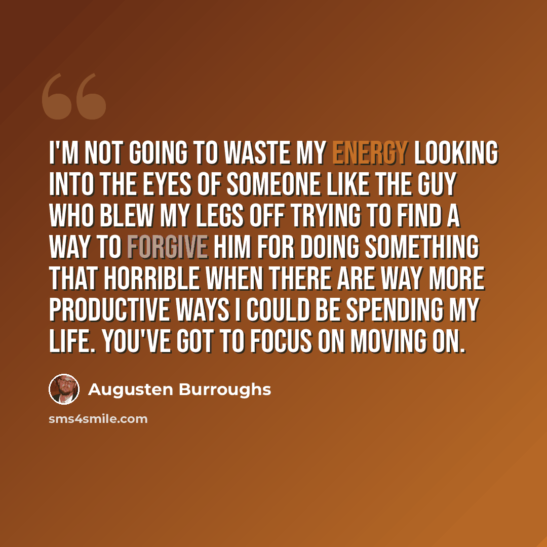 “I'm not going to waste my energy looking into the eyes of someone like the guy who blew my legs off trying to find a way to forgive him for doing something that horrible when there are way more productive ways I could be spending my life. You've got to focus on moving on.” quote by Augusten Burroughs