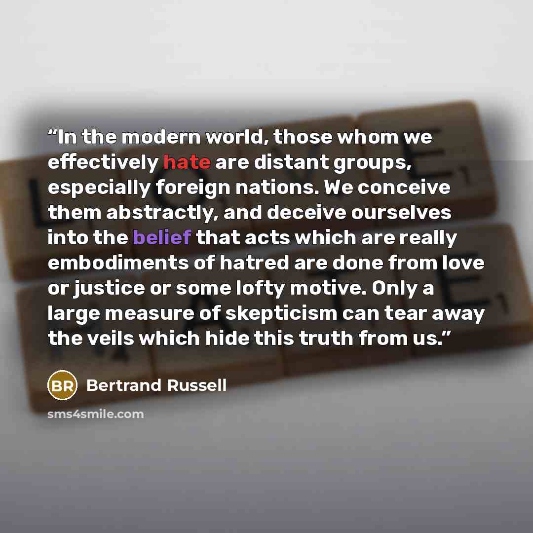 “In the modern world, those whom we effectively hate are distant groups, especially foreign nations. We conceive them abstractly, and deceive ourselves into the belief that acts which are really embodiments of hatred are done from love or justice or some lofty motive. Only a large measure of…” quote by Bertrand Russell