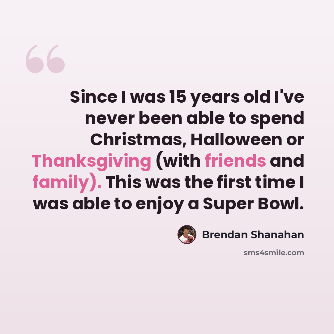 “Since I was 15 years old I've never been able to spend Christmas, Halloween or Thanksgiving (with friends and family). This was the first time I was able to enjoy a Super Bowl.” quote by Brendan Shanahan