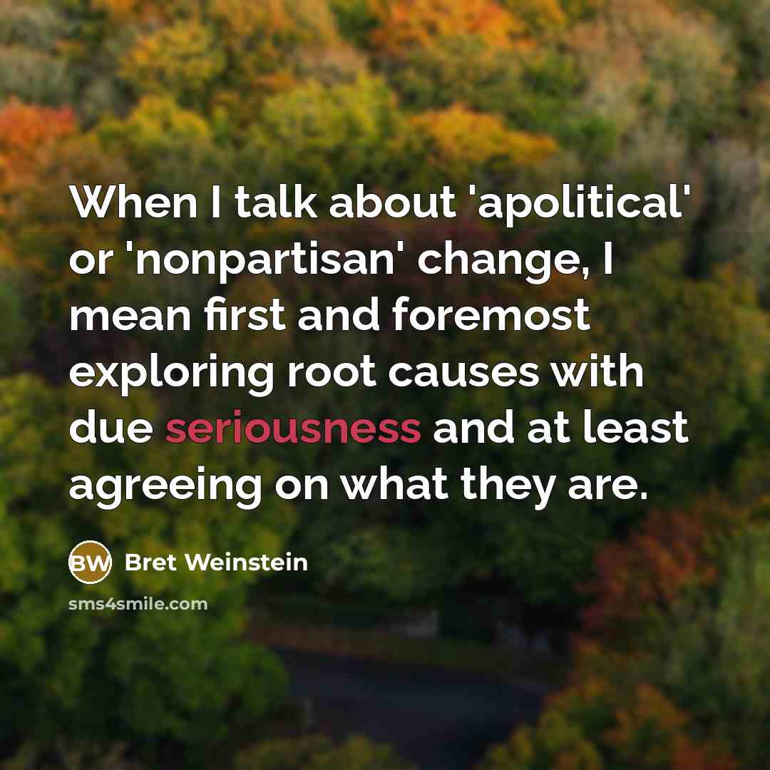 “When I talk about 'apolitical' or 'nonpartisan' change, I mean first and foremost exploring root causes with due seriousness and at least agreeing on what they are.” quote by Bret Weinstein
