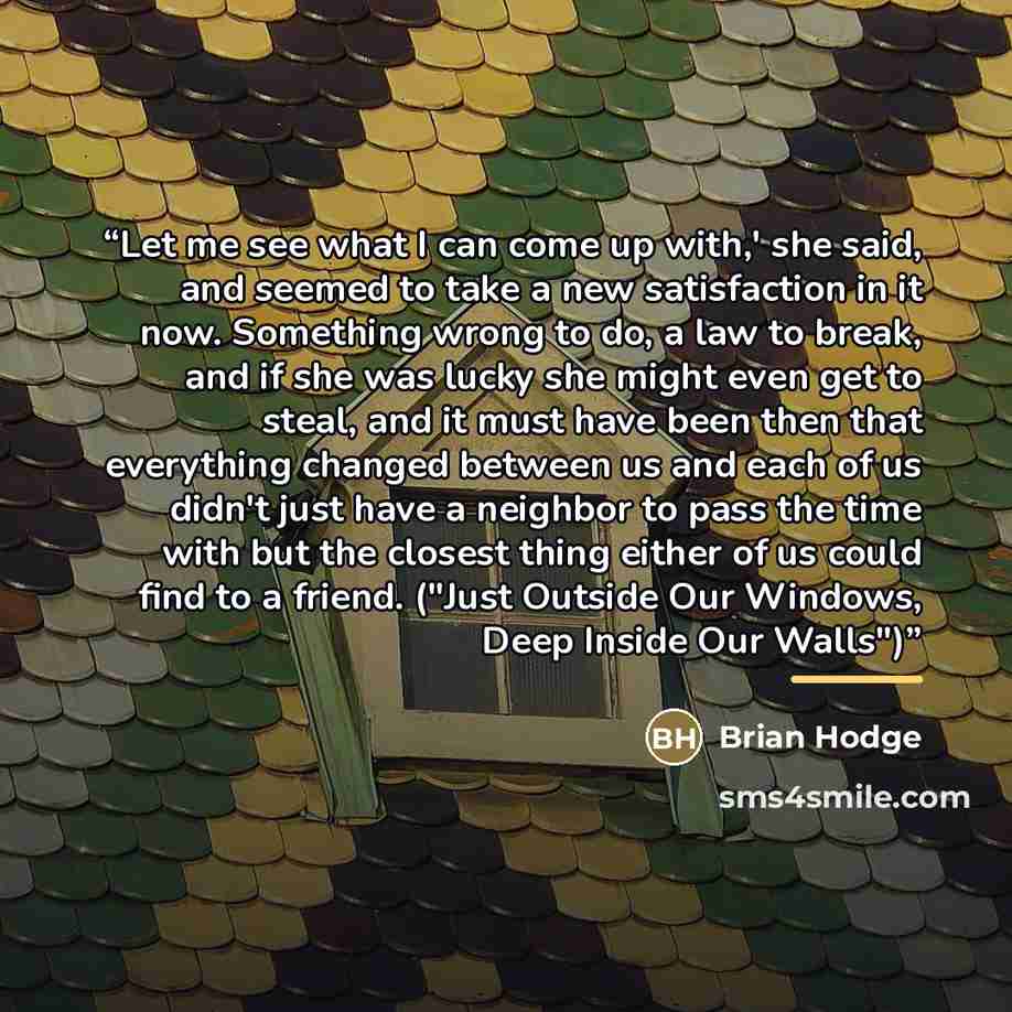 “Let me see what I can come up with,' she said, and seemed to take a new satisfaction in it now. Something wrong to do, a law to break, and if she was lucky she might even get to steal, and it must have been then that everything changed between us and each of us didn't just have a neighbor to pass…” quote by Brian Hodge