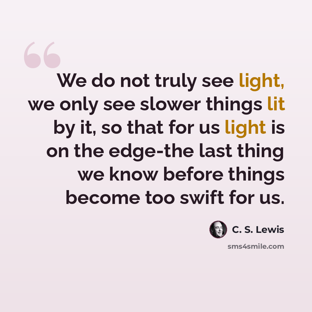 “We do not truly see light, we only see slower things lit by it, so that for us light is on the edge-the last thing we know before things become too swift for us.” quote by C. S. Lewis