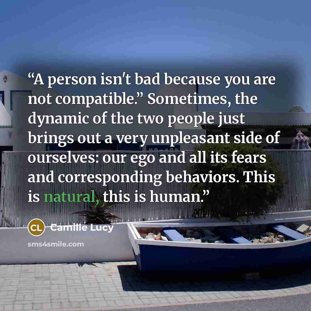 “A person isn't bad because you are not compatible.” Sometimes, the dynamic of the two people just brings out a very unpleasant side of ourselves: our ego and all its fears and corresponding behaviors. This is natural, this is human.” quote by Camille Lucy