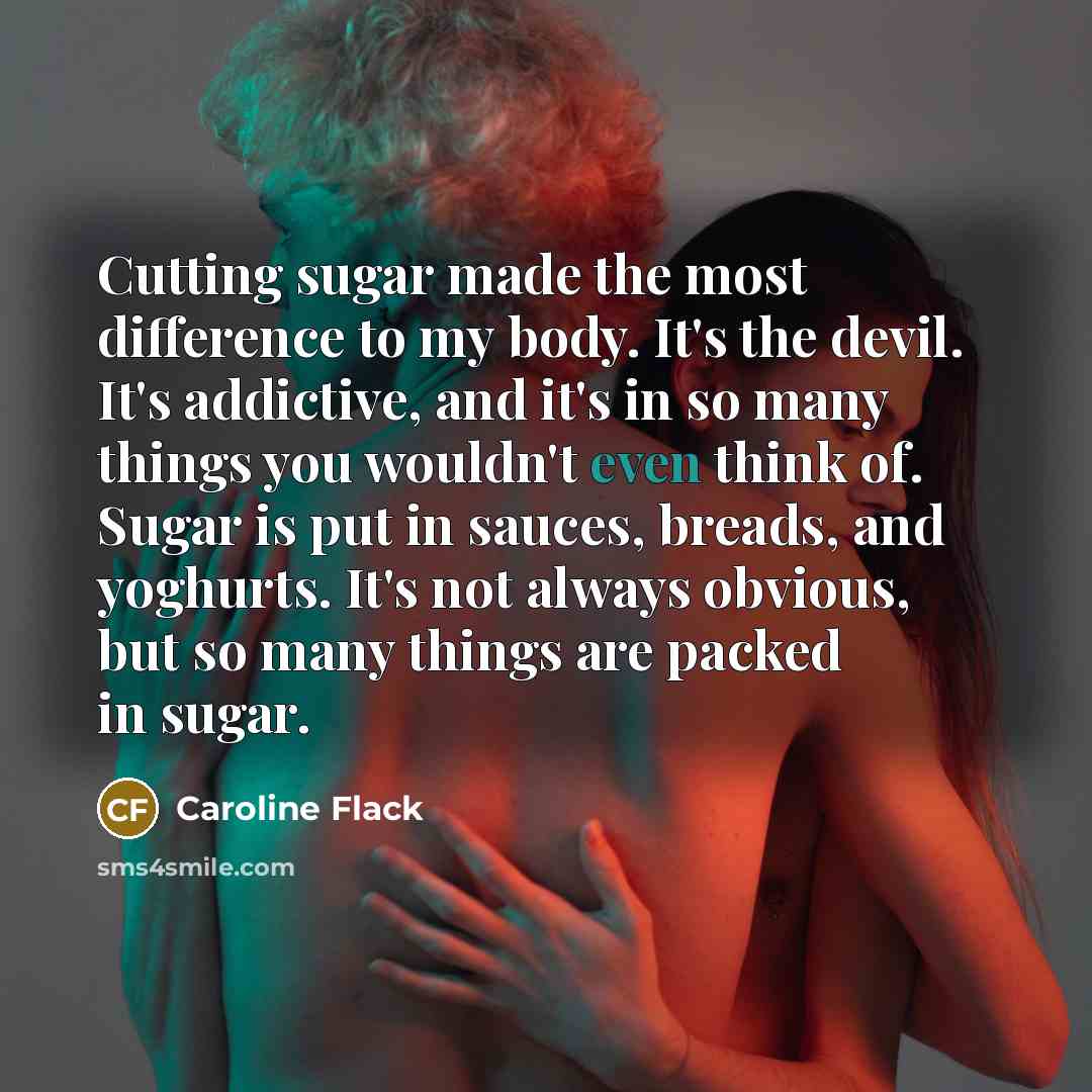 “Cutting sugar made the most difference to my body. It's the devil. It's addictive, and it's in so many things you wouldn't even think of. Sugar is put in sauces, breads, and yoghurts. It's not always obvious, but so many things are packed in sugar.” quote by Caroline Flack