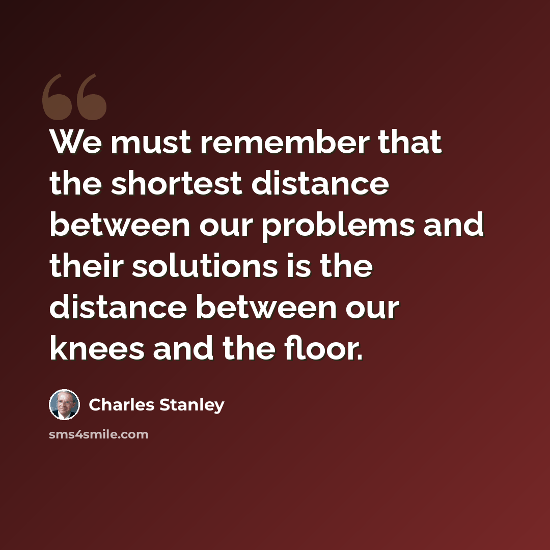 “We must remember that the shortest distance between our problems and their solutions is the distance between our knees and the floor.” quote by Charles Stanley