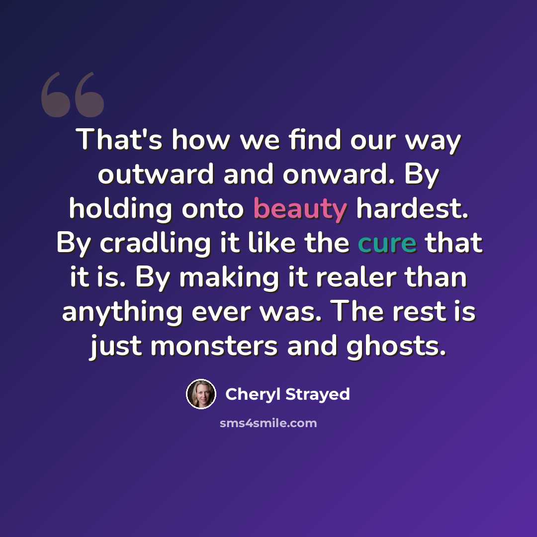 “That's how we find our way outward and onward. By holding onto beauty hardest. By cradling it like the cure that it is. By making it realer than anything ever was. The rest is just monsters and ghosts.” quote by Cheryl Strayed