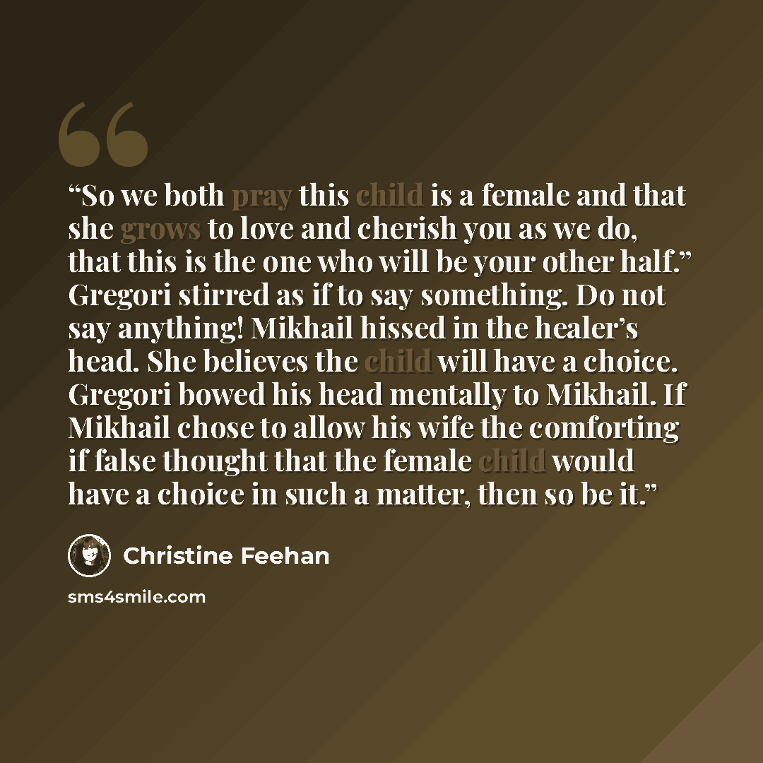 “So we both pray this child is a female and that she grows to love and cherish you as we do, that this is the one who will be your other half.” Gregori stirred as if to say something. Do not say anything! Mikhail hissed in the healer’s head. She believes the child will have a choice. Gregori bowed…” quote by Christine Feehan