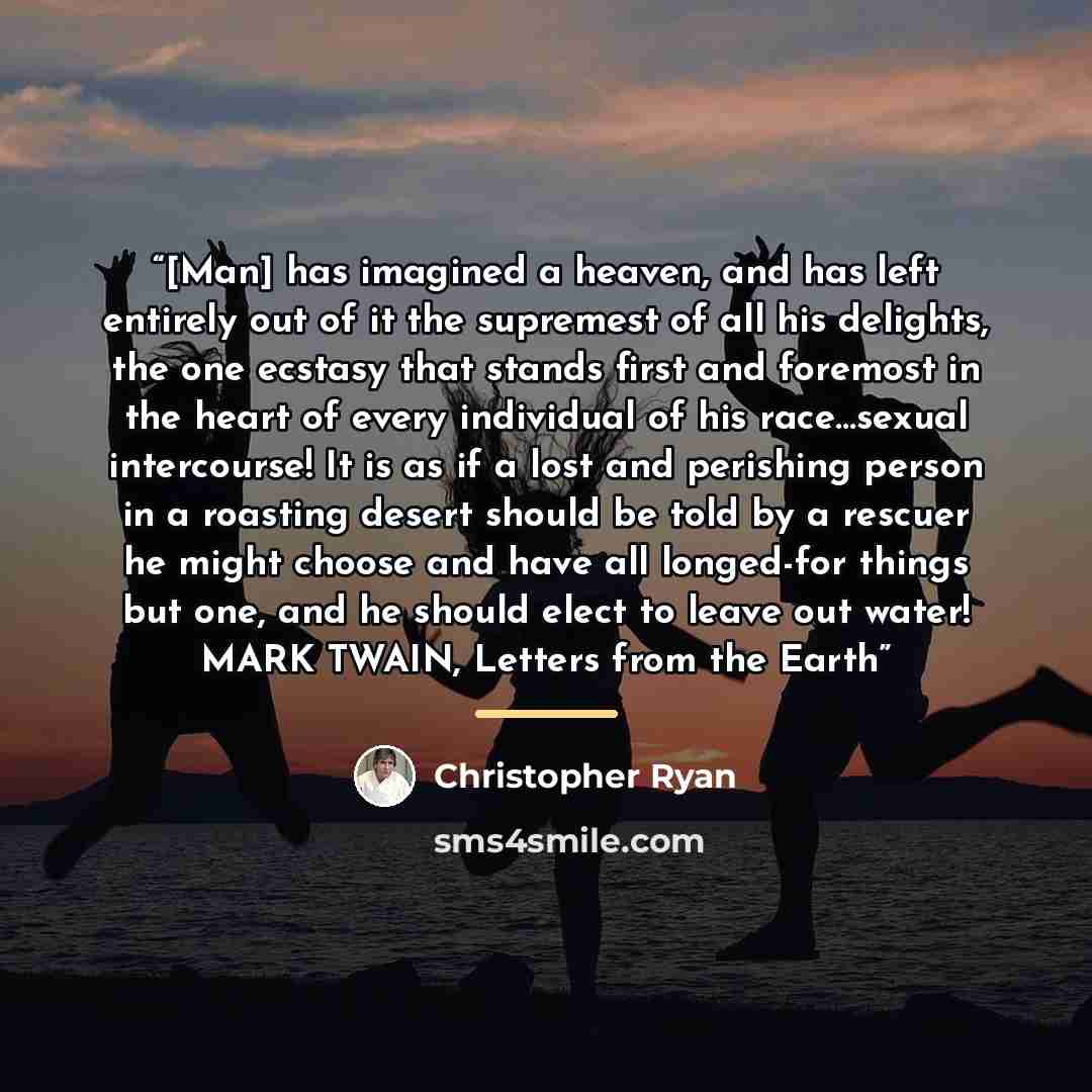 “[Man] has imagined a heaven, and has left entirely out of it the supremest of all his delights, the one ecstasy that stands first and foremost in the heart of every individual of his race…sexual intercourse! It is as if a lost and perishing person in a roasting desert should be told by a rescuer…” quote by Christopher Ryan