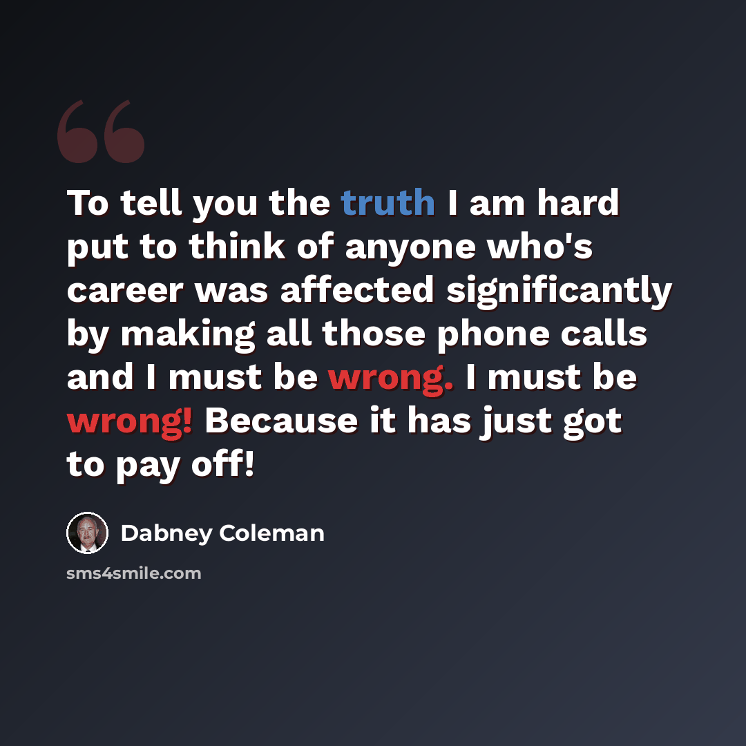 “To tell you the truth I am hard put to think of anyone who's career was affected significantly by making all those phone calls and I must be wrong. I must be wrong! Because it has just got to pay off!” quote by Dabney Coleman