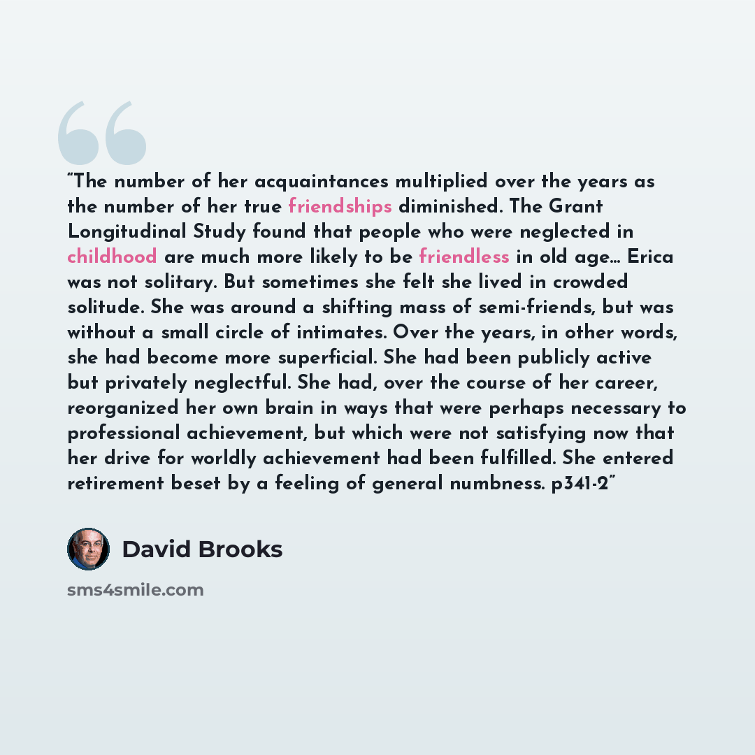 “The number of her acquaintances multiplied over the years as the number of her true friendships diminished. The Grant Longitudinal Study found that people who were neglected in childhood are much more likely to be friendless in old age... Erica was not solitary. But sometimes she felt she lived in…” quote by David Brooks