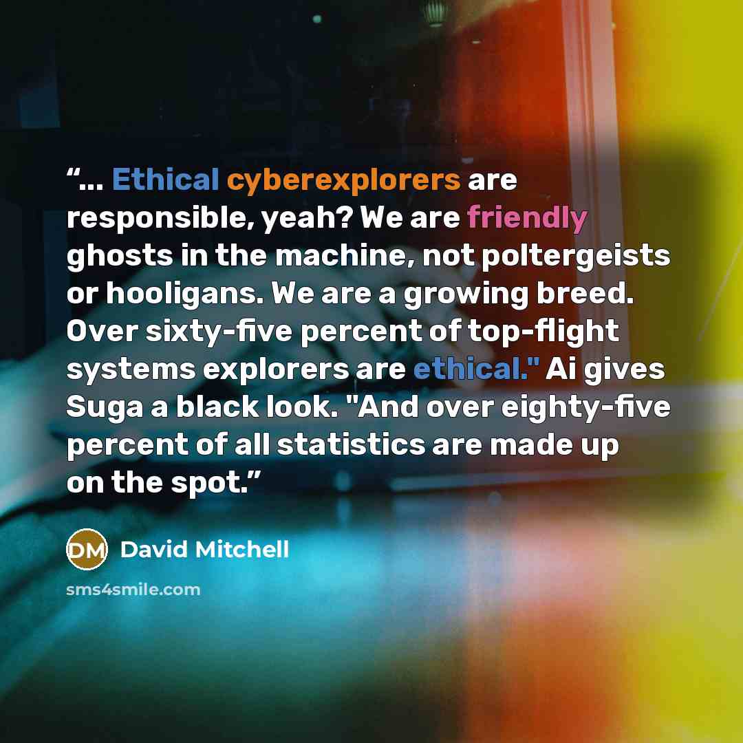 “... Ethical cyberexplorers are responsible, yeah? We are friendly ghosts in the machine, not poltergeists or hooligans. We are a growing breed. Over sixty-five percent of top-flight systems explorers are ethical." Ai gives Suga a black look. "And over eighty-five percent of all statistics are made…” quote by David Mitchell