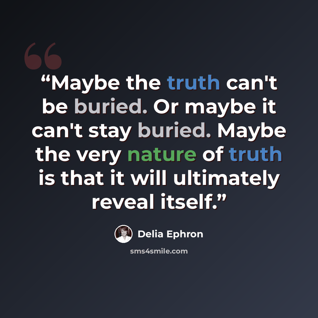 “Maybe the truth can't be buried. Or maybe it can't stay buried. Maybe the very nature of truth is that it will ultimately reveal itself.” quote by Delia Ephron