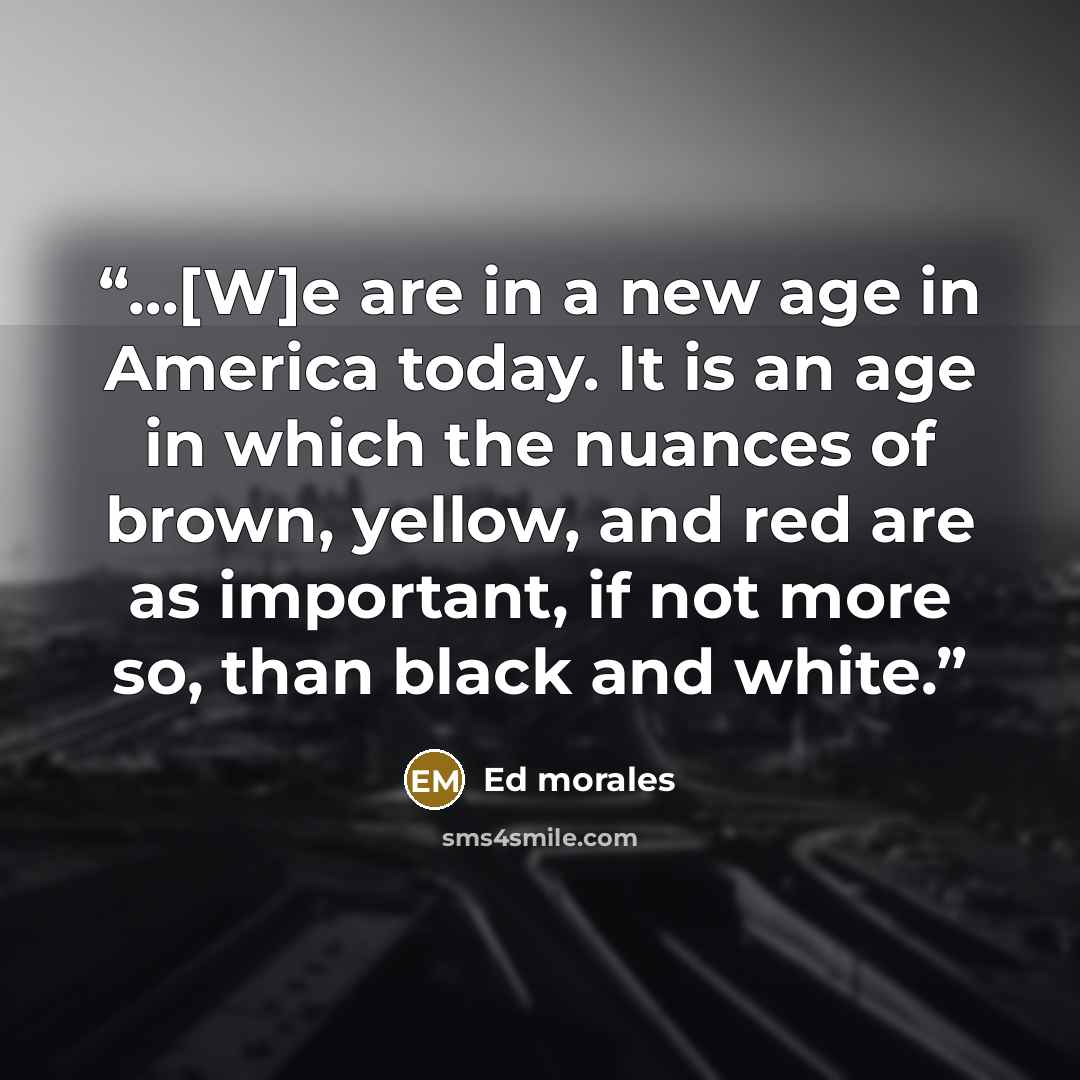 “...[W]e are in a new age in America today. It is an age in which the nuances of brown, yellow, and red are as important, if not more so, than black and white.” quote by Ed morales