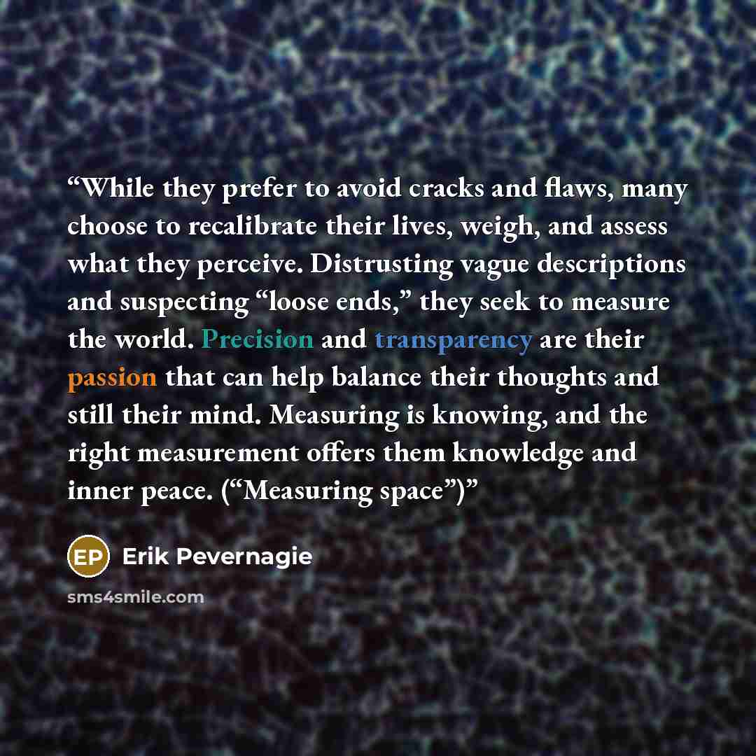 “While they prefer to avoid cracks and flaws, many choose to recalibrate their lives, weigh, and assess what they perceive. Distrusting vague descriptions and suspecting “loose ends,” they seek to measure the world. Precision and transparency are their passion that can help balance their thoughts…” quote by Erik Pevernagie