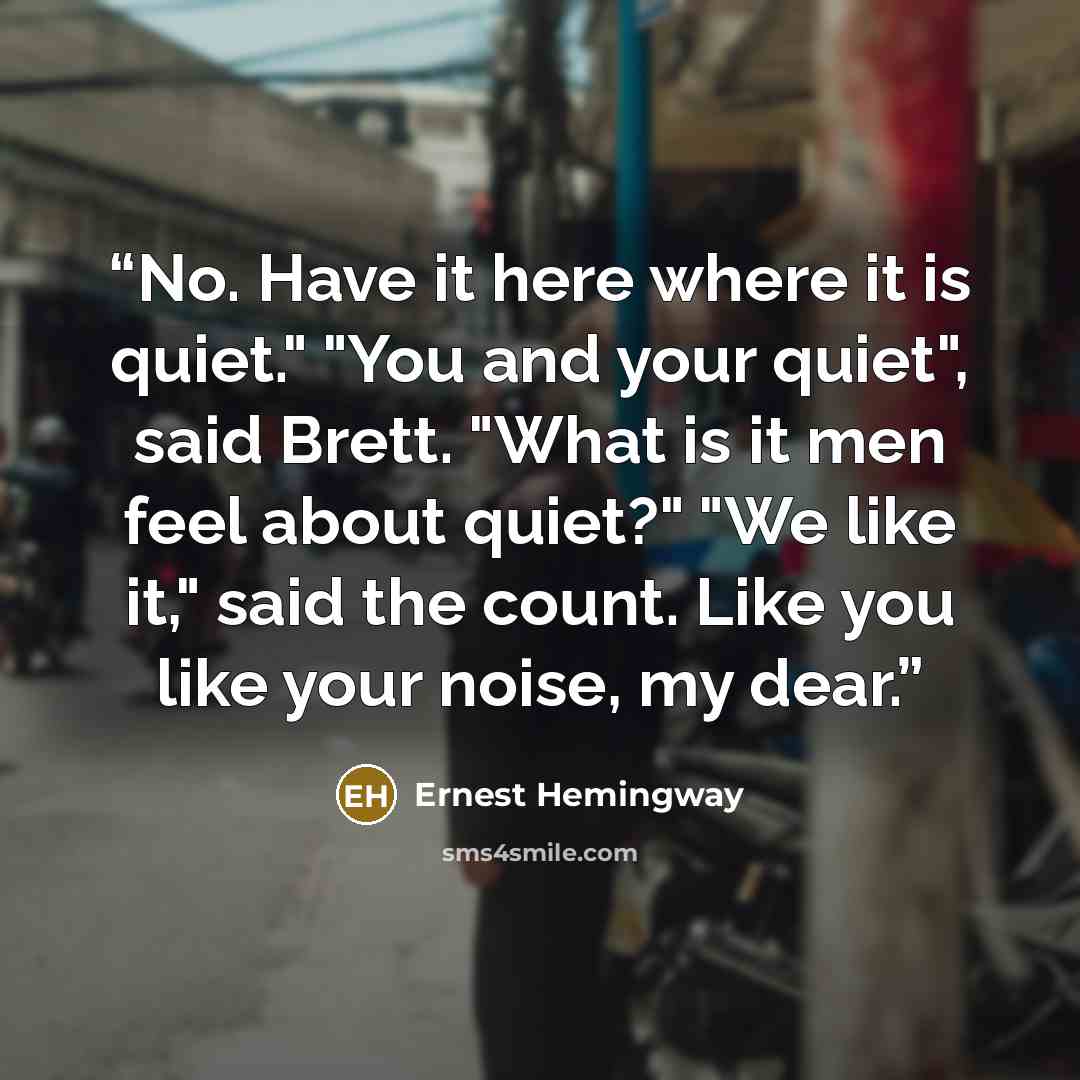 “No. Have it here where it is quiet." "You and your quiet", said Brett. "What is it men feel about quiet?" "We like it," said the count. Like you like your noise, my dear.” quote by Ernest Hemingway