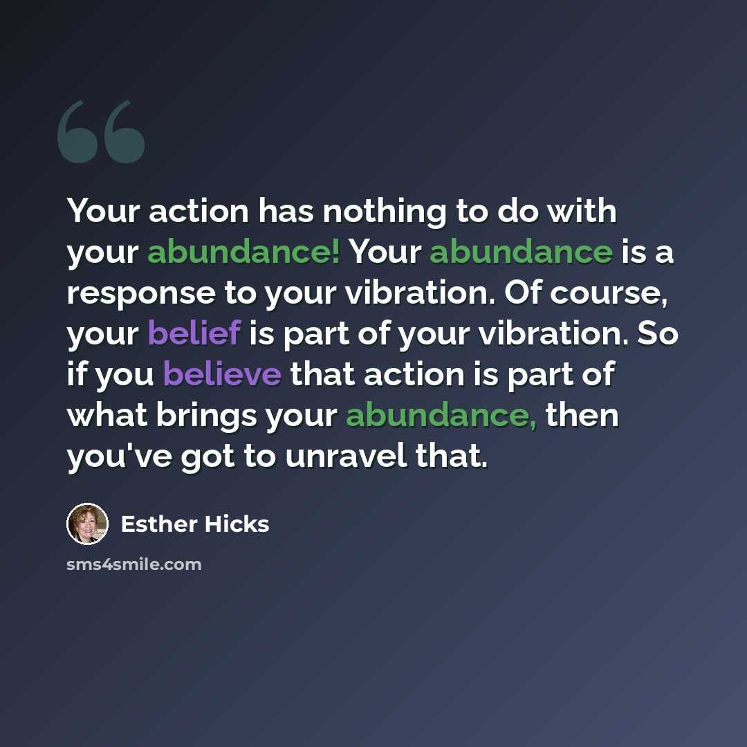 “Your action has nothing to do with your abundance! Your abundance is a response to your vibration. Of course, your belief is part of your vibration. So if you believe that action is part of what brings your abundance, then you've got to unravel that.” quote by Esther Hicks