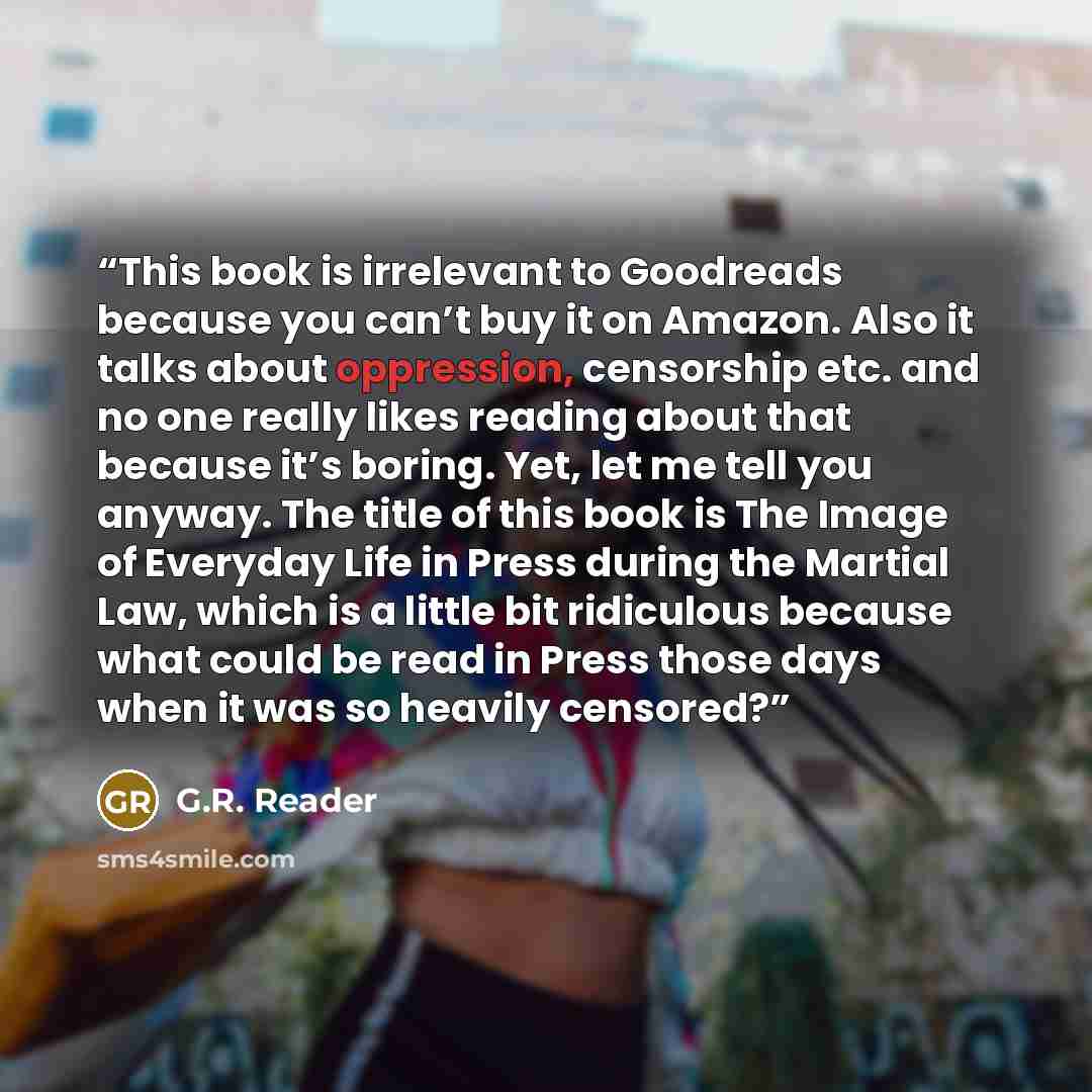 “This book is irrelevant to Goodreads because you can’t buy it on Amazon. Also it talks about oppression, censorship etc. and no one really likes reading about that because it’s boring. Yet, let me tell you anyway. The title of this book is The Image of Everyday Life in Press during the Martial…” quote by G.R. Reader