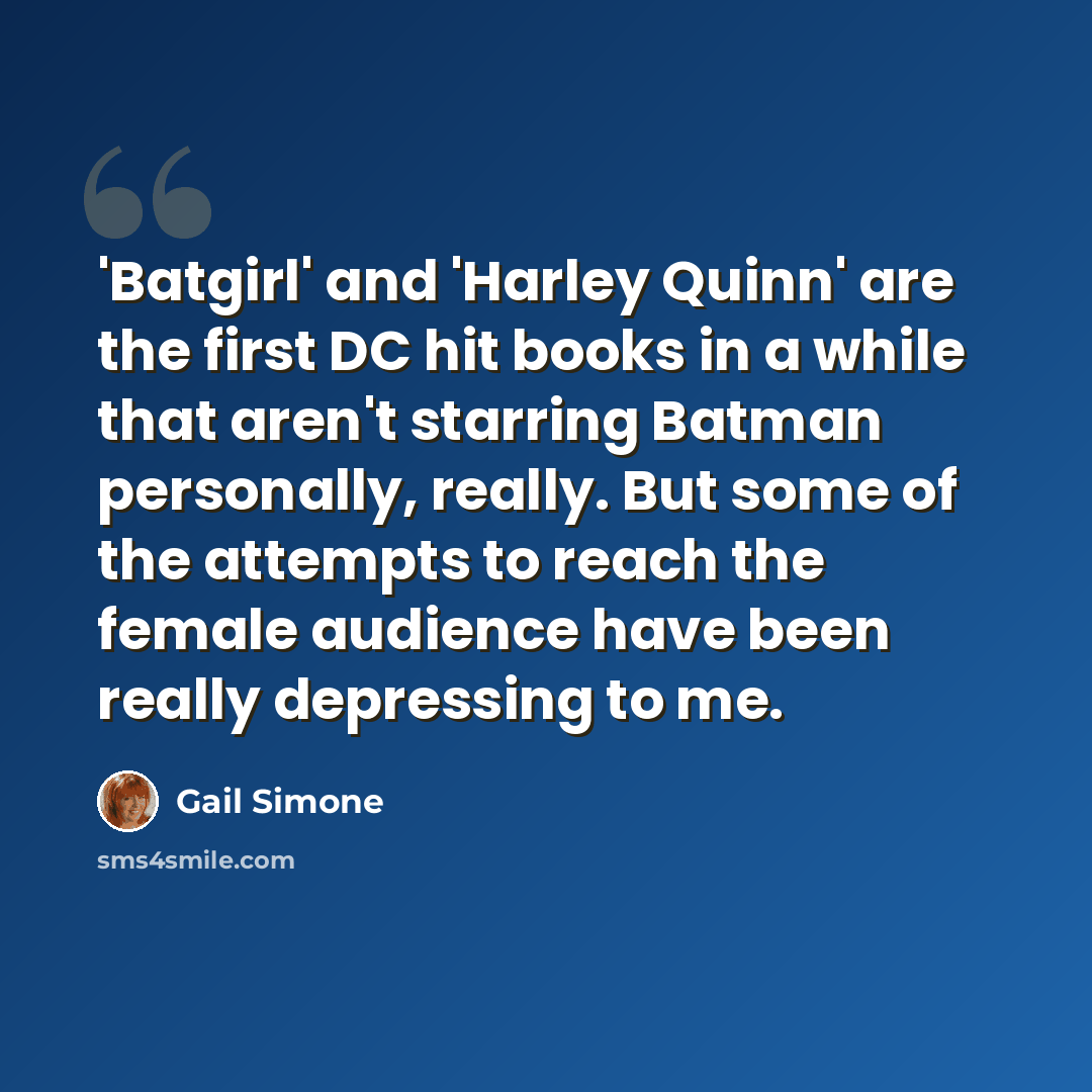 “'Batgirl' and 'Harley Quinn' are the first DC hit books in a while that aren't starring Batman personally, really. But some of the attempts to reach the female audience have been really depressing to me.” quote by Gail Simone