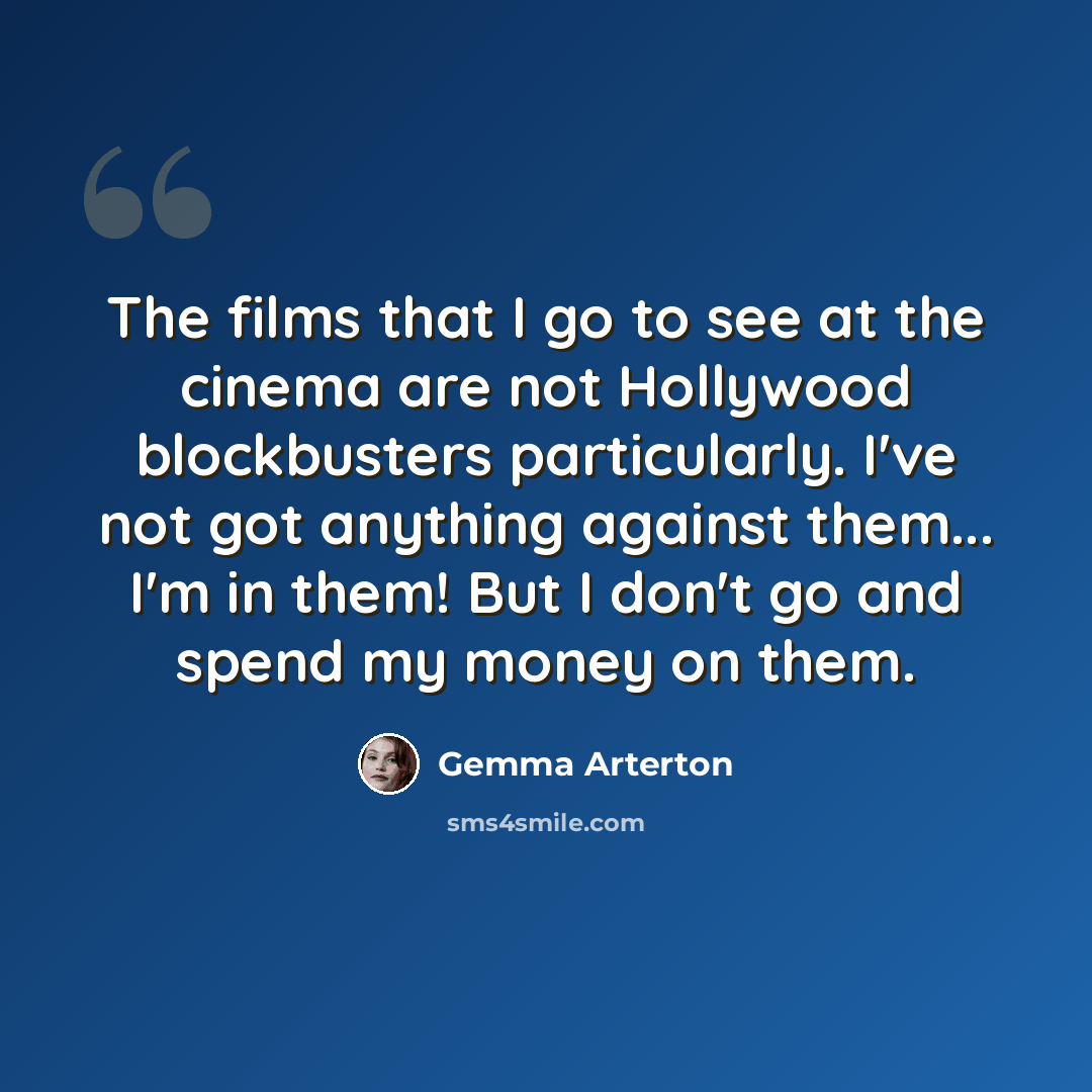 “The films that I go to see at the cinema are not Hollywood blockbusters particularly. I've not got anything against them... I'm in them! But I don't go and spend my money on them.” quote by Gemma Arterton