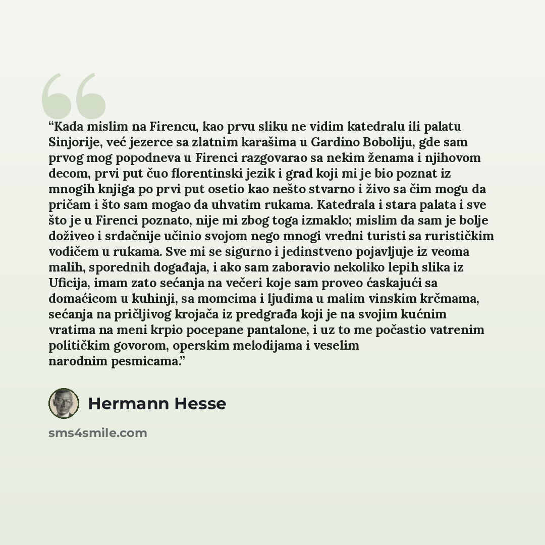 “Kada mislim na Firencu, kao prvu sliku ne vidim katedralu ili palatu Sinjorije, već jezerce sa zlatnim karašima u Gardino Boboliju, gde sam prvog mog popodneva u Firenci razgovarao sa nekim ženama i njihovom decom, prvi put čuo florentinski jezik i grad koji mi je bio poznat iz mnogih knjiga po…” quote by Hermann Hesse