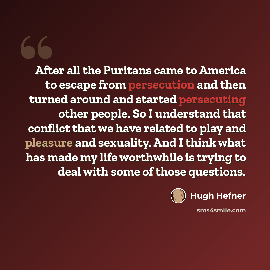 “After all the Puritans came to America to escape from persecution and then turned around and started persecuting other people. So I understand that conflict that we have related to play and pleasure and sexuality. And I think what has made my life worthwhile is trying to deal with some of those…” quote by Hugh Hefner