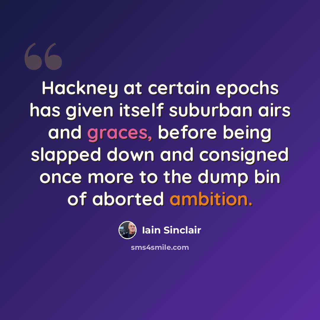 “Hackney at certain epochs has given itself suburban airs and graces, before being slapped down and consigned once more to the dump bin of aborted ambition.” quote by Iain Sinclair