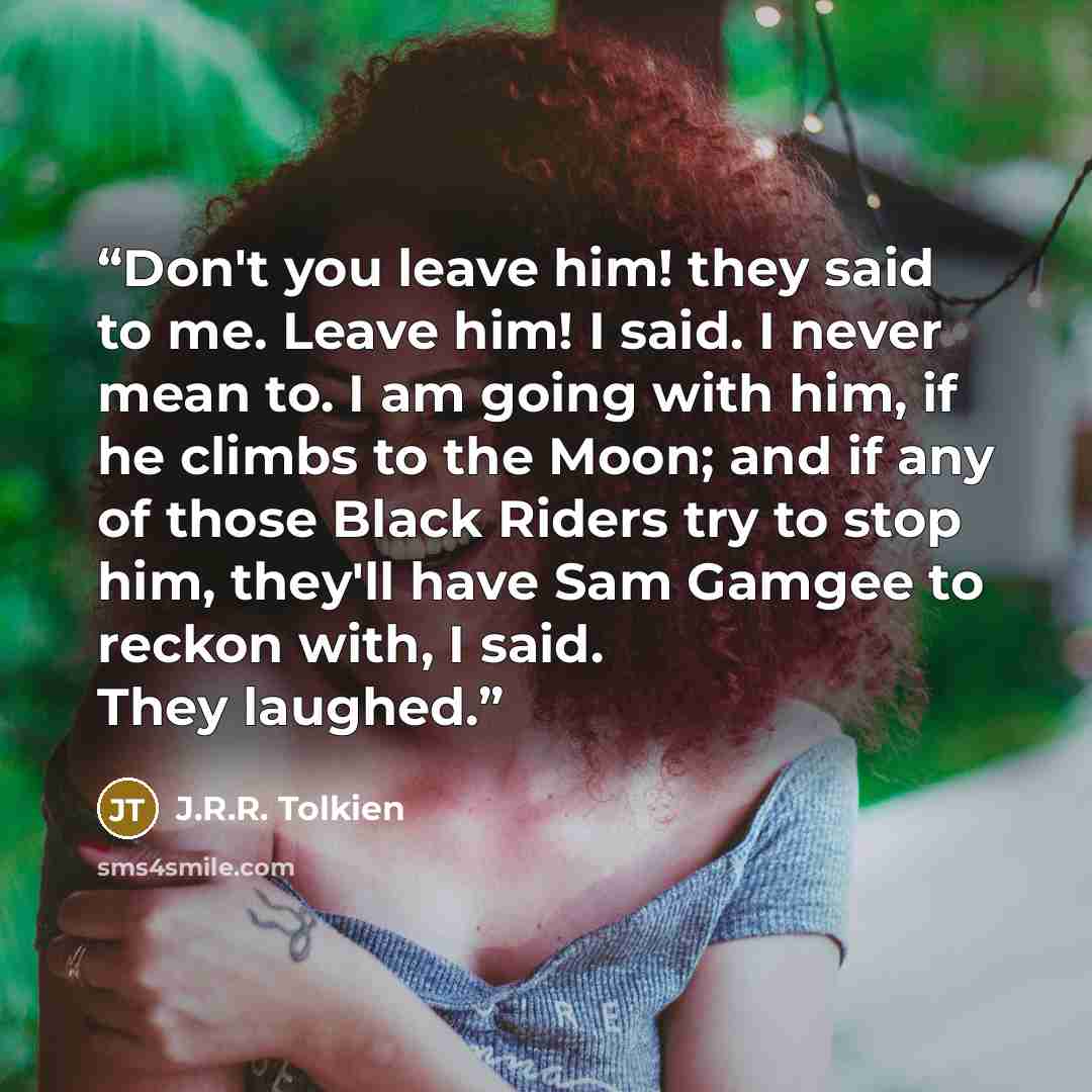 “Don't you leave him! they said to me. Leave him! I said. I never mean to. I am going with him, if he climbs to the Moon; and if any of those Black Riders try to stop him, they'll have Sam Gamgee to reckon with, I said. They laughed.” quote by J.R.R. Tolkien