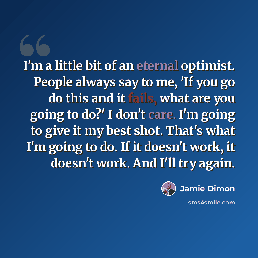 “I'm a little bit of an eternal optimist. People always say to me, 'If you go do this and it fails, what are you going to do?' I don't care. I'm going to give it my best shot. That's what I'm going to do. If it doesn't work, it doesn't work. And I'll try again.” quote by Jamie Dimon
