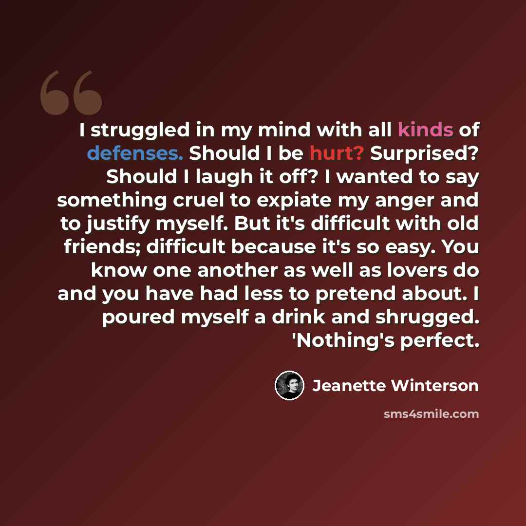 “I struggled in my mind with all kinds of defenses. Should I be hurt? Surprised? Should I laugh it off? I wanted to say something cruel to expiate my anger and to justify myself. But it's difficult with old friends; difficult because it's so easy. You know one another as well as lovers do and you…” quote by Jeanette Winterson