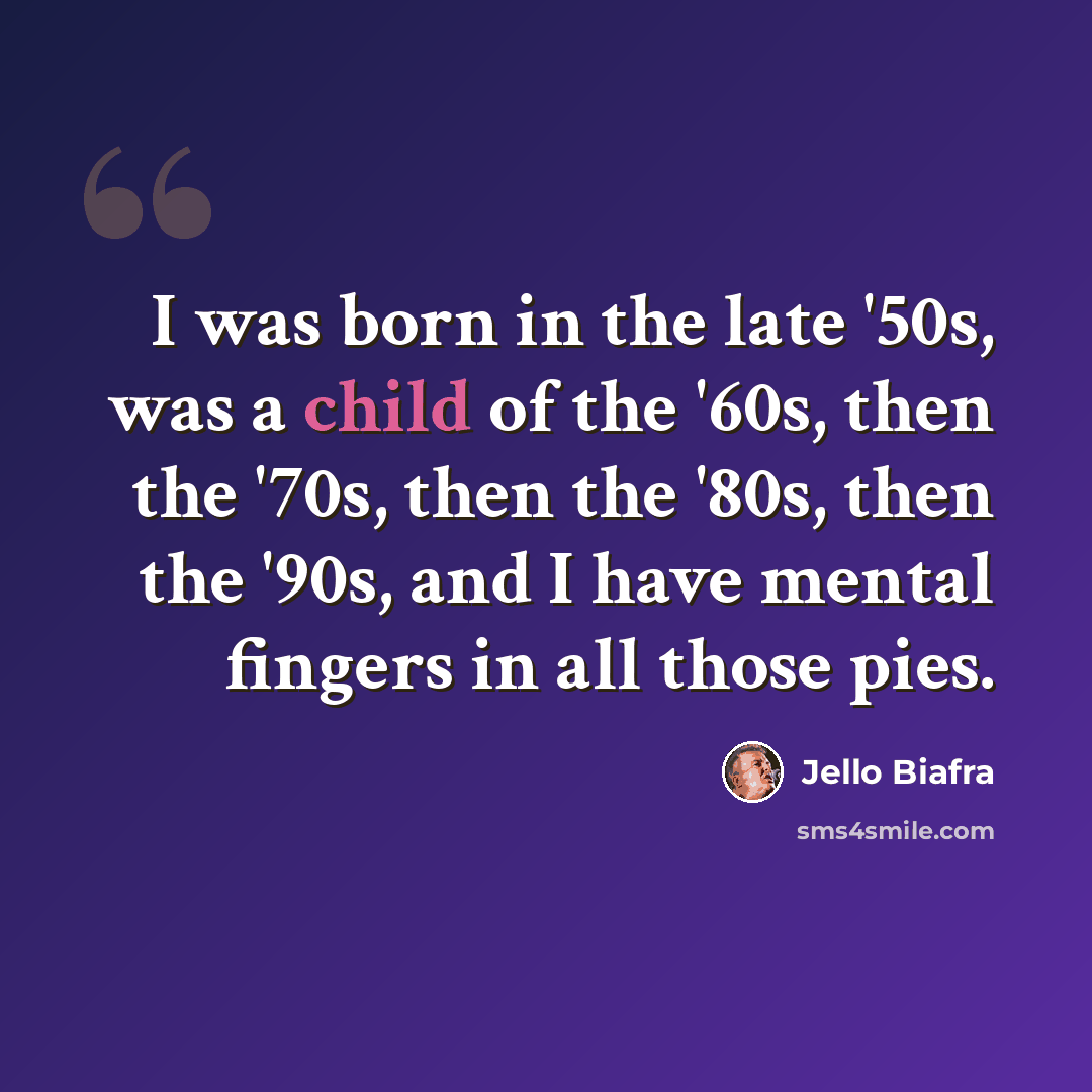 “I was born in the late '50s, was a child of the '60s, then the '70s, then the '80s, then the '90s, and I have mental fingers in all those pies.” quote by Jello Biafra