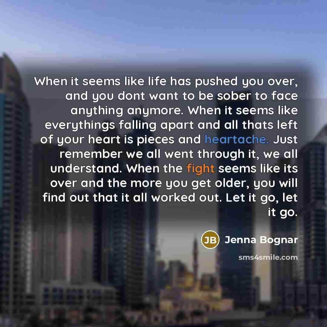 “When it seems like life has pushed you over, and you dont want to be sober to face anything anymore. When it seems like everythings falling apart and all thats left of your heart is pieces and heartache. Just remember we all went through it, we all understand. When the fight seems like its over…” quote by Jenna Bognar