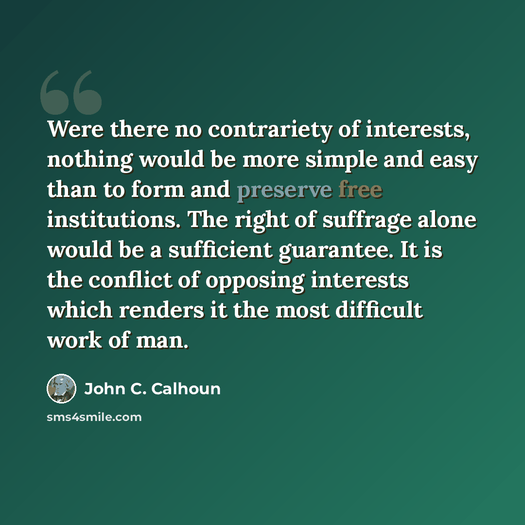 “Were there no contrariety of interests, nothing would be more simple and easy than to form and preserve free institutions. The right of suffrage alone would be a sufficient guarantee. It is the conflict of opposing interests which renders it the most difficult work of man.” quote by John C. Calhoun