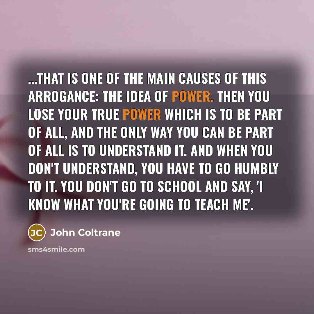 “...That is one of the main causes of this arrogance: the idea of power. Then you lose your true power which is to be part of all, and the only way you can be part of all is to understand it. And when you don't understand, you have to go humbly to it. You don't go to school and say, 'I know what…” quote by John Coltrane