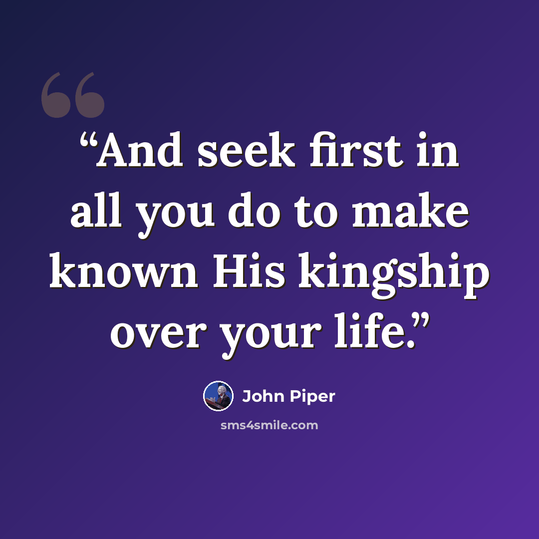 “And seek first in all you do to make known His kingship over your life.” quote by John Piper