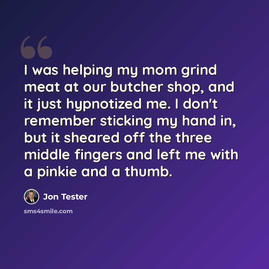 “I was helping my mom grind meat at our butcher shop, and it just hypnotized me. I don't remember sticking my hand in, but it sheared off the three middle fingers and left me with a pinkie and a thumb.” quote by Jon Tester