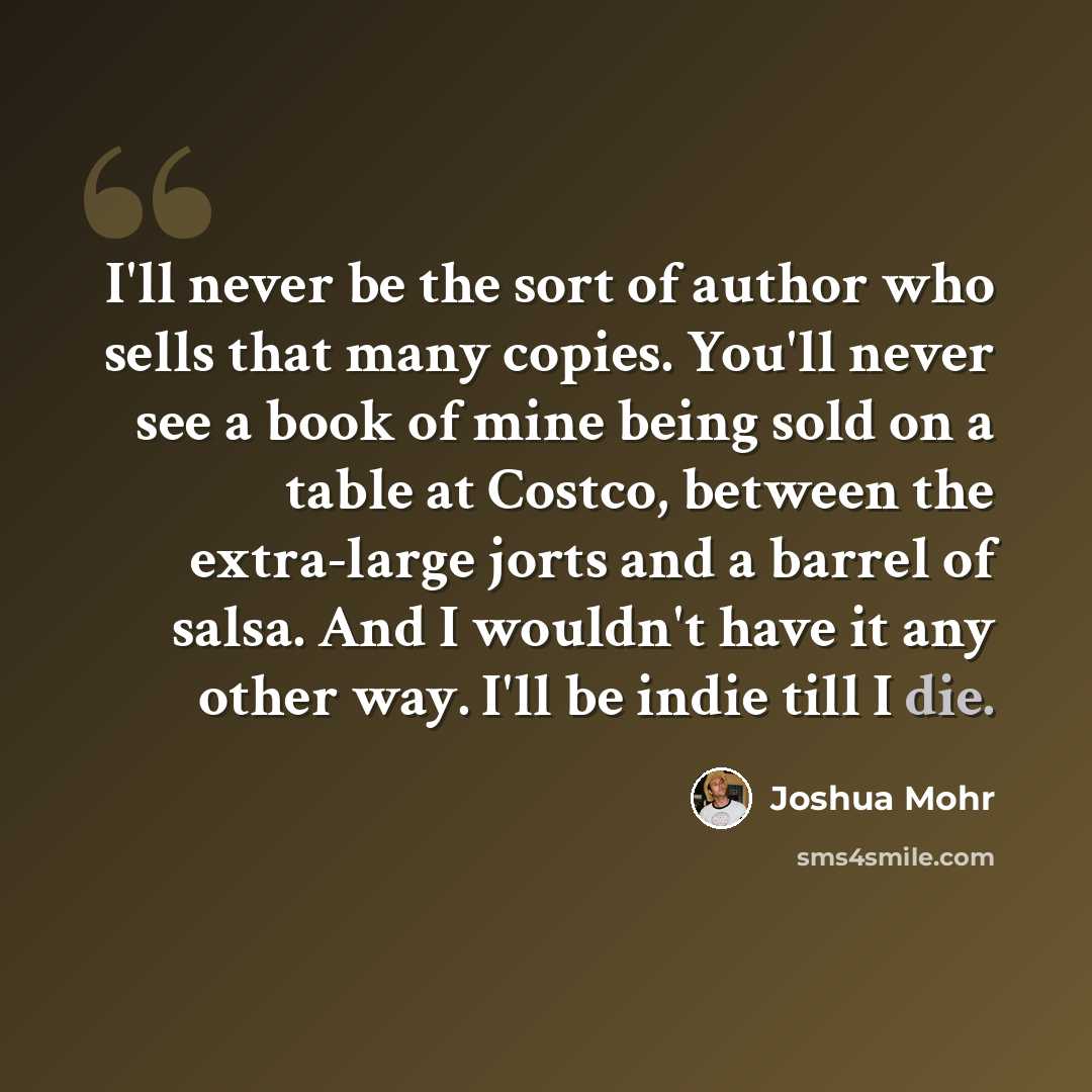 “I'll never be the sort of author who sells that many copies. You'll never see a book of mine being sold on a table at Costco, between the extra-large jorts and a barrel of salsa. And I wouldn't have it any other way. I'll be indie till I die.” quote by Joshua Mohr
