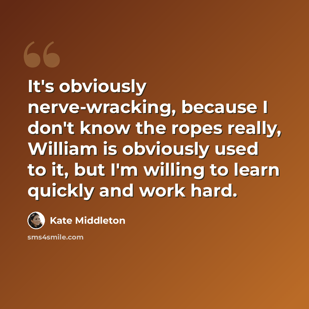 “It's obviously nerve-wracking, because I don't know the ropes really, William is obviously used to it, but I'm willing to learn quickly and work hard.” quote by Kate Middleton