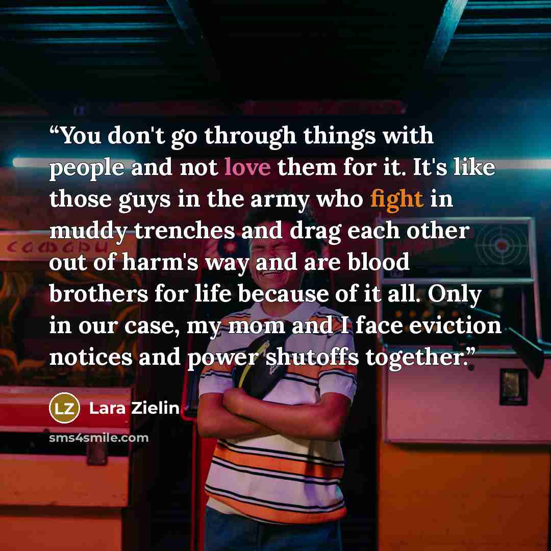 “You don't go through things with people and not love them for it. It's like those guys in the army who fight in muddy trenches and drag each other out of harm's way and are blood brothers for life because of it all. Only in our case, my mom and I face eviction notices and power shutoffs together.” quote by Lara Zielin