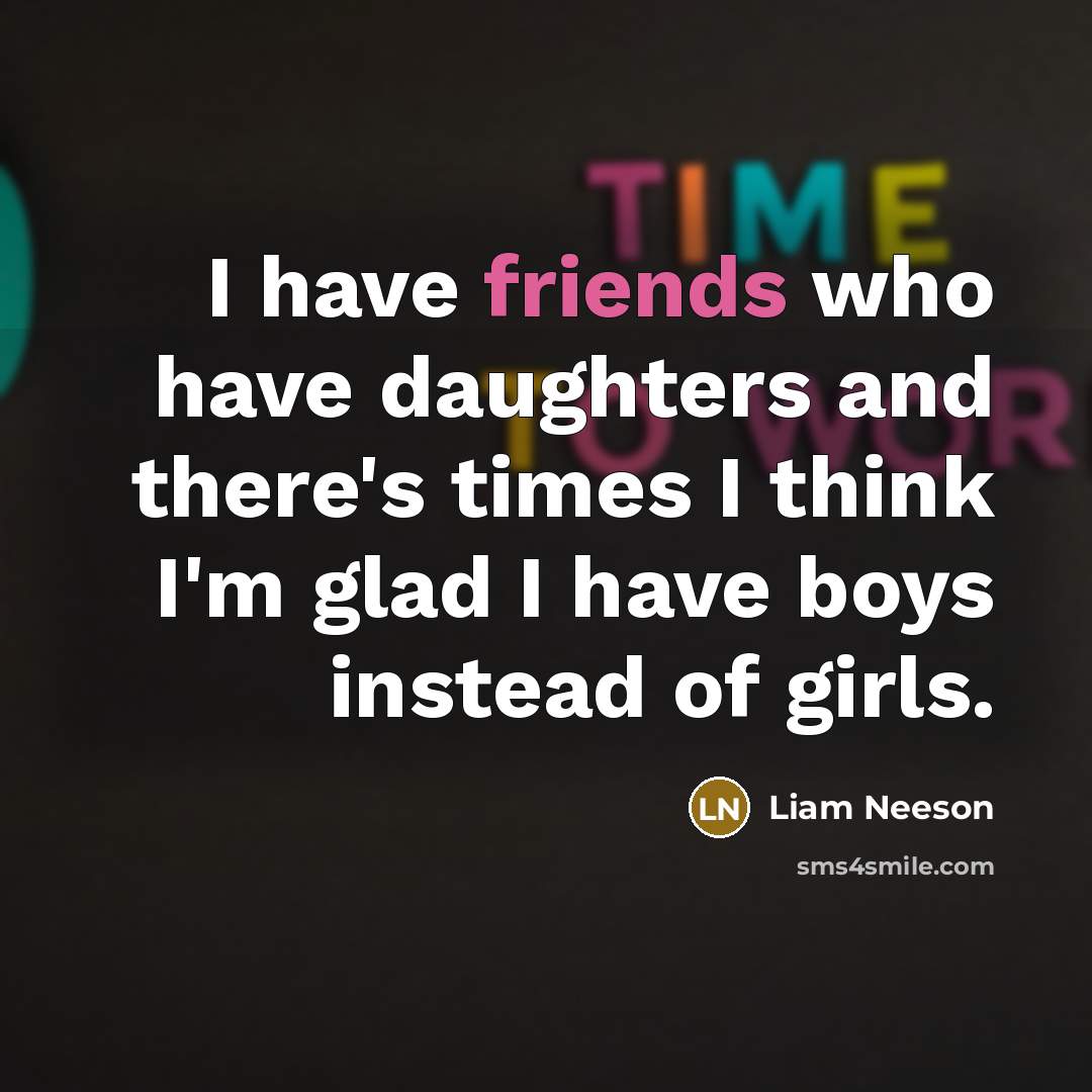 “I have friends who have daughters and there's times I think I'm glad I have boys instead of girls.” quote by Liam Neeson