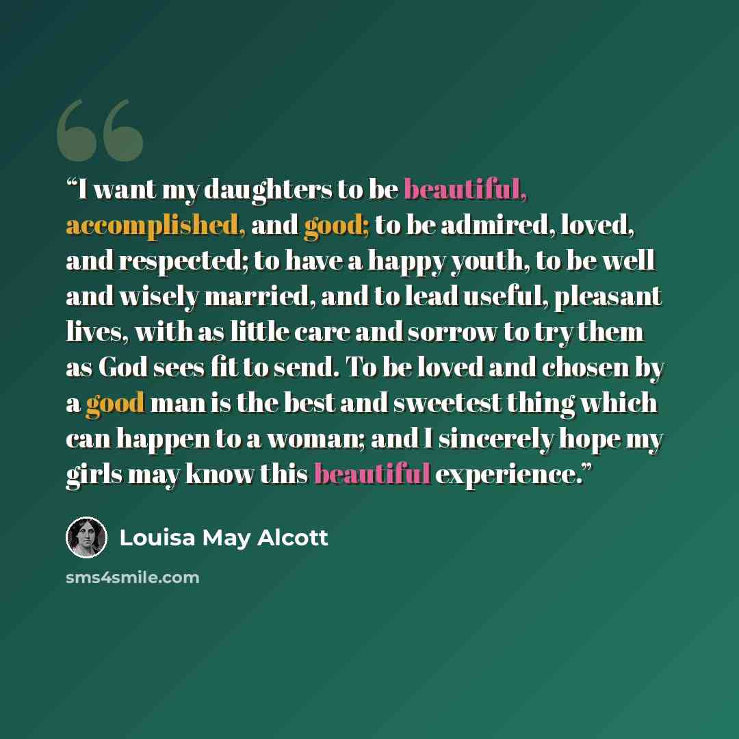“I want my daughters to be beautiful, accomplished, and good; to be admired, loved, and respected; to have a happy youth, to be well and wisely married, and to lead useful, pleasant lives, with as little care and sorrow to try them as God sees fit to send. To be loved and chosen by a good man is…” quote by Louisa May Alcott