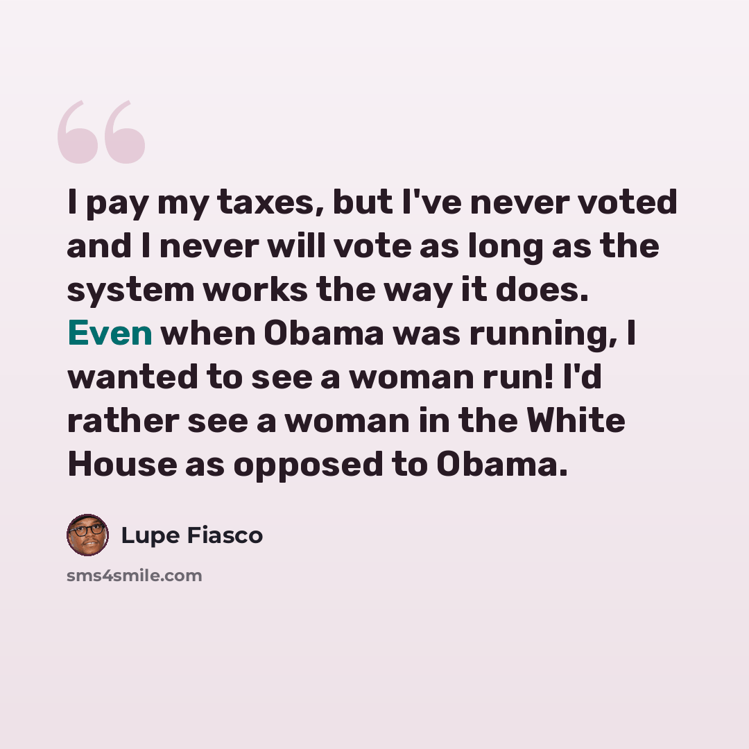 “I pay my taxes, but I've never voted and I never will vote as long as the system works the way it does. Even when Obama was running, I wanted to see a woman run! I'd rather see a woman in the White House as opposed to Obama.” quote by Lupe Fiasco